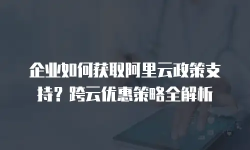 企业如何获取阿里云政策支持？跨云优惠策略全解析