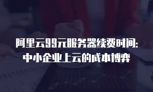 阿里云99元服务器续费时间：中小企业上云的成本博弈