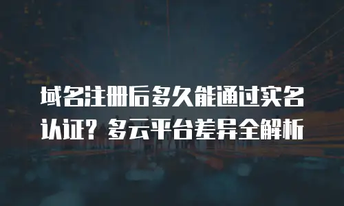 域名注册后多久能通过实名认证？多云平台差异全解析
