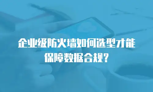 企业级防火墙如何选型才能保障数据合规？