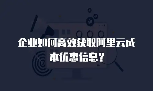 企业如何高效获取阿里云成本优惠信息？