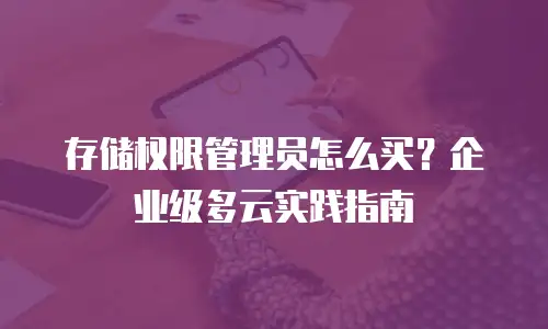 存储权限管理员怎么买？企业级多云实践指南