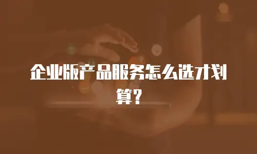 企业版产品服务怎么选才划算？