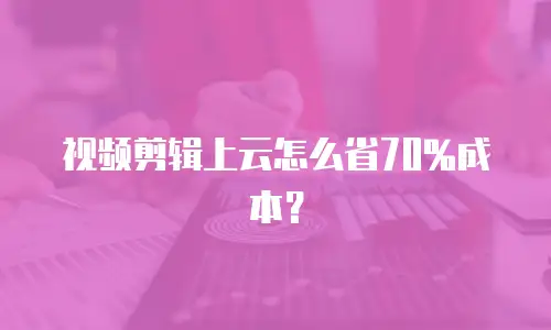 视频剪辑上云怎么省70%成本？