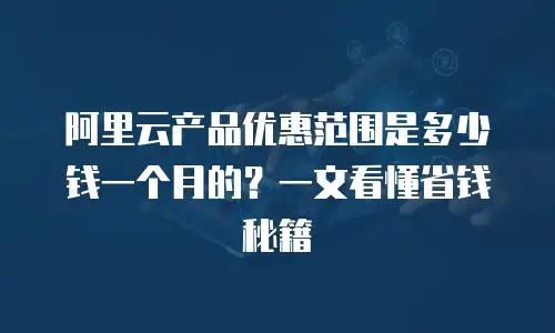 阿里云产品优惠范围是多少钱一个月的？一文看懂省钱秘籍