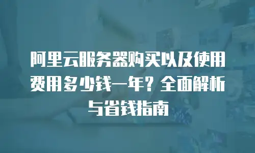 阿里云服务器购买以及使用费用多少钱一年？全面解析与省钱指南
