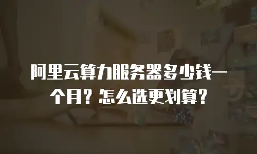 阿里云算力服务器多少钱一个月？怎么选更划算？