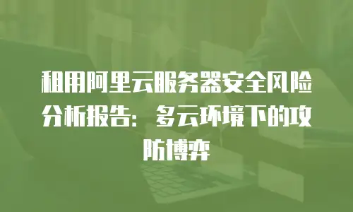 租用阿里云服务器安全风险分析报告：多云环境下的攻防博弈
