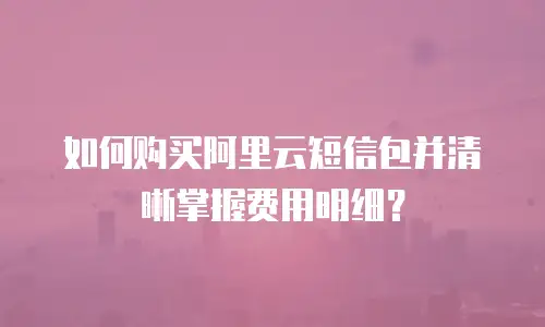 如何购买阿里云短信包并清晰掌握费用明细？