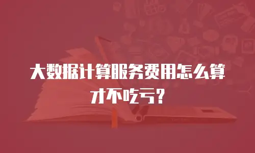 大数据计算服务费用怎么算才不吃亏？