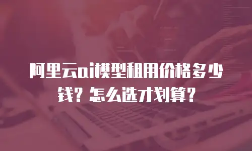 阿里云ai模型租用价格多少钱？怎么选才划算？