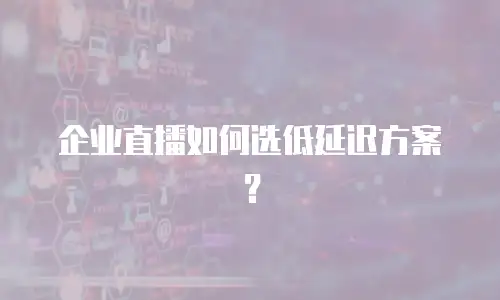 企业直播如何选低延迟方案？