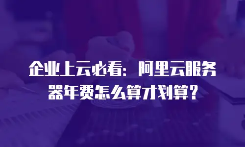 企业上云必看：阿里云服务器年费怎么算才划算？