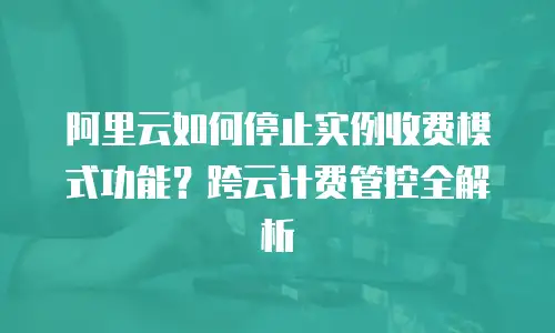 阿里云如何停止实例收费模式功能？跨云计费管控全解析