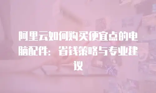 阿里云如何购买便宜点的电脑配件：省钱策略与专业建议