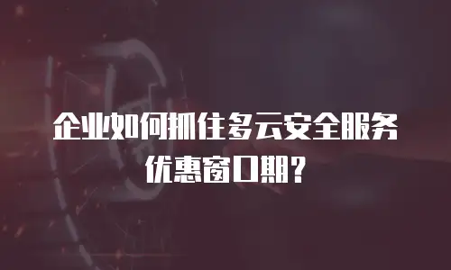 企业如何抓住多云安全服务优惠窗口期？