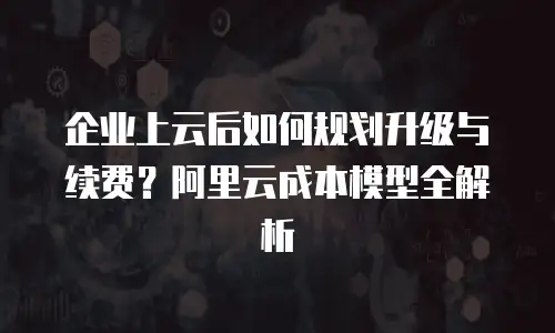 企业上云后如何规划升级与续费？阿里云成本模型全解析