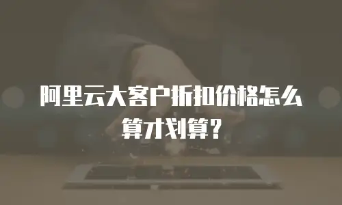 阿里云大客户折扣价格怎么算才划算？