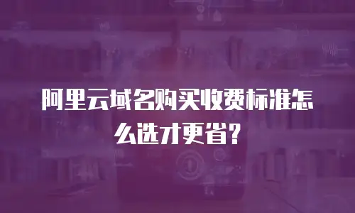 阿里云域名购买收费标准怎么选才更省？