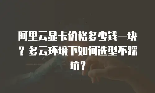 阿里云显卡价格多少钱一块？多云环境下如何选型不踩坑？