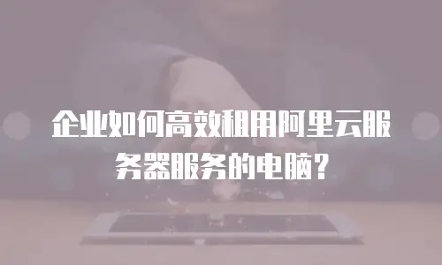 企业如何高效租用阿里云服务器服务的电脑？