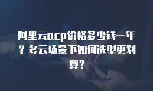 阿里云acp价格多少钱一年？多云场景下如何选型更划算？