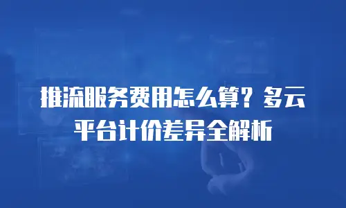 推流服务费用怎么算？多云平台计价差异全解析