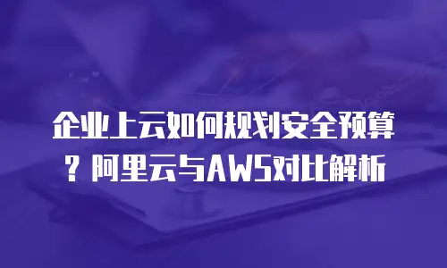 企业上云如何规划安全预算？阿里云与AWS对比解析