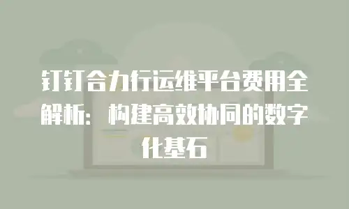 钉钉合力行运维平台费用全解析：构建高效协同的数字化基石