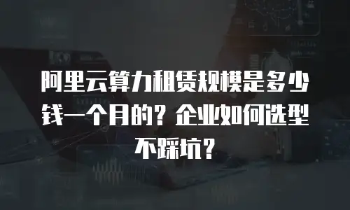 阿里云算力租赁规模是多少钱一个月的？企业如何选型不踩坑？