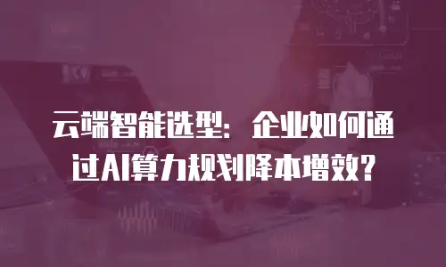 云端智能选型：企业如何通过AI算力规划降本增效？