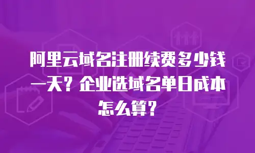 阿里云域名注册续费多少钱一天？企业选域名单日成本怎么算？
