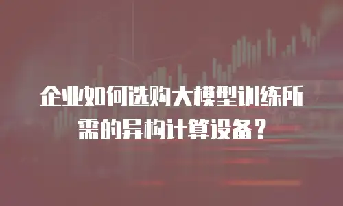 企业如何选购大模型训练所需的异构计算设备？