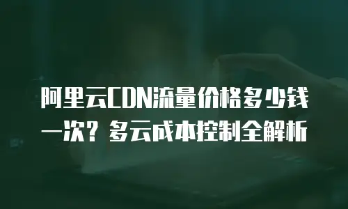 阿里云CDN流量价格多少钱一次？多云成本控制全解析