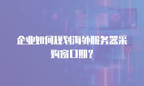 企业如何规划海外服务器采购窗口期？