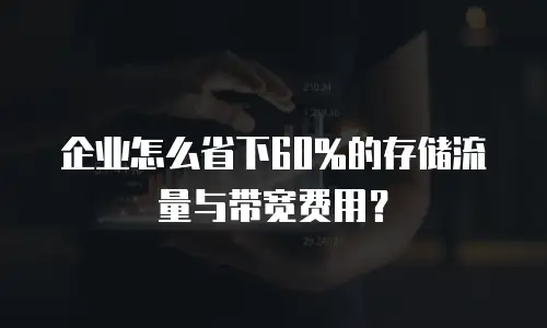 企业怎么省下60%的存储流量与带宽费用？