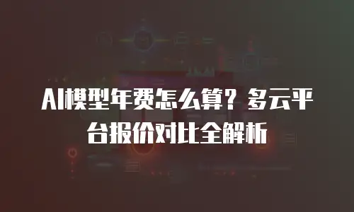 AI模型年费怎么算？多云平台报价对比全解析