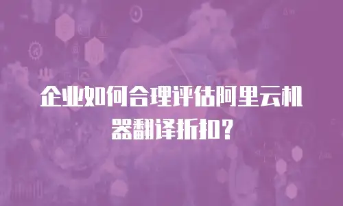 企业如何合理评估阿里云机器翻译折扣？