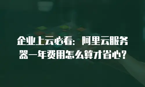 企业上云必看：阿里云服务器一年费用怎么算才省心？