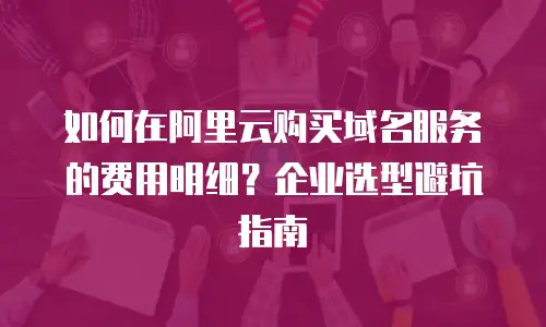 如何在阿里云购买域名服务的费用明细？企业选型避坑指南