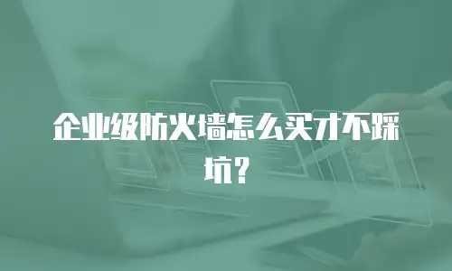 企业级防火墙怎么买才不踩坑？