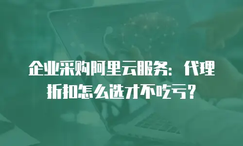 企业采购阿里云服务：代理折扣怎么选才不吃亏？