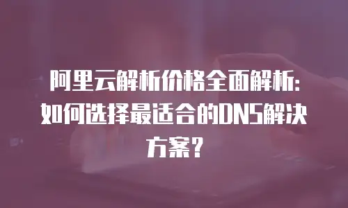 阿里云解析价格全面解析：如何选择最适合的DNS解决方案？