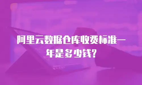 阿里云数据仓库收费标准一年是多少钱？