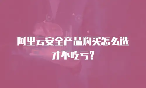 阿里云安全产品购买怎么选才不吃亏？