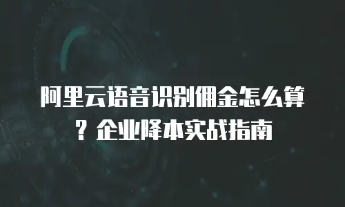 阿里云语音识别佣金怎么算？企业降本实战指南