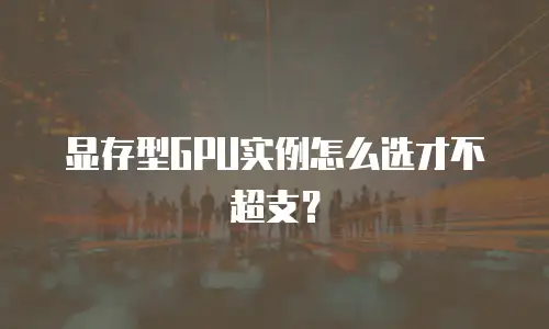 显存型GPU实例怎么选才不超支？