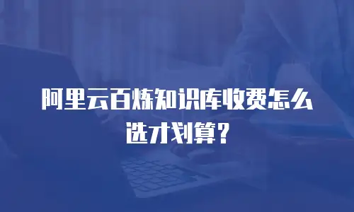 阿里云百炼知识库收费怎么选才划算？