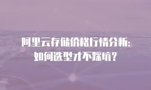 阿里云存储价格行情分析：如何选型才不踩坑？