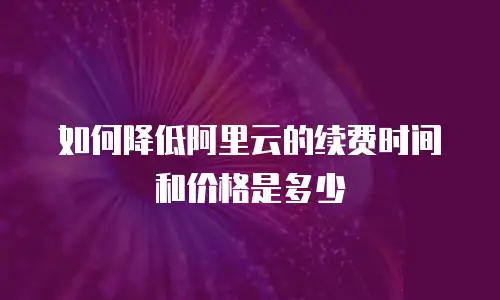 如何降低阿里云的续费时间和价格是多少